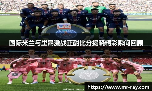 国际米兰与里昂激战正酣比分揭晓精彩瞬间回顾