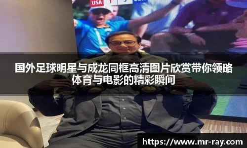国外足球明星与成龙同框高清图片欣赏带你领略体育与电影的精彩瞬间