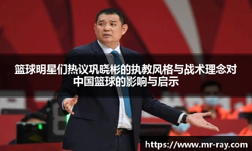 篮球明星们热议巩晓彬的执教风格与战术理念对中国篮球的影响与启示